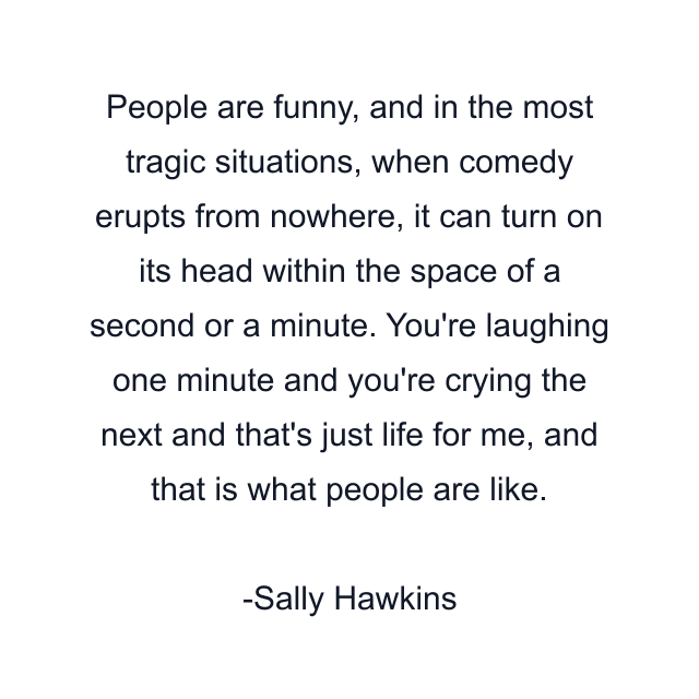 People are funny, and in the most tragic situations, when comedy erupts from nowhere, it can turn on its head within the space of a second or a minute. You're laughing one minute and you're crying the next and that's just life for me, and that is what people are like.