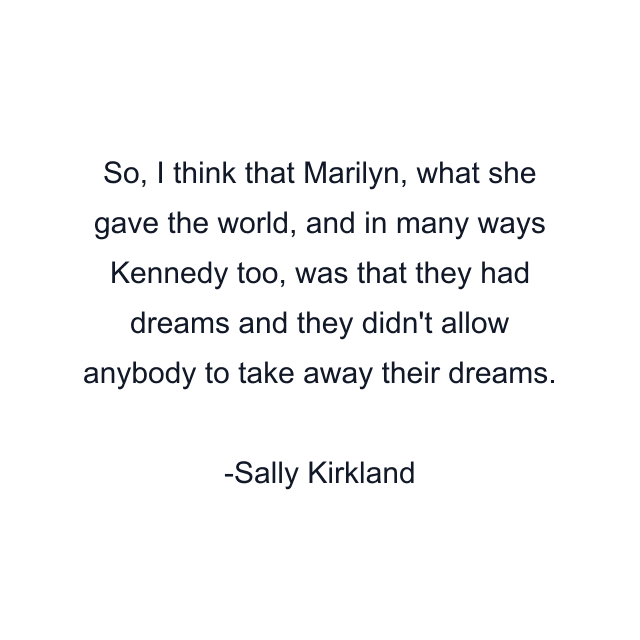 So, I think that Marilyn, what she gave the world, and in many ways Kennedy too, was that they had dreams and they didn't allow anybody to take away their dreams.