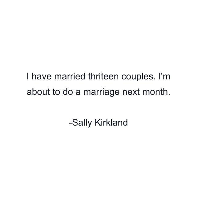 I have married thriteen couples. I'm about to do a marriage next month.