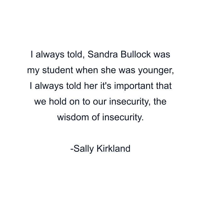 I always told, Sandra Bullock was my student when she was younger, I always told her it's important that we hold on to our insecurity, the wisdom of insecurity.