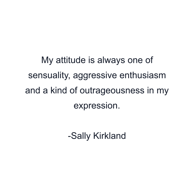 My attitude is always one of sensuality, aggressive enthusiasm and a kind of outrageousness in my expression.