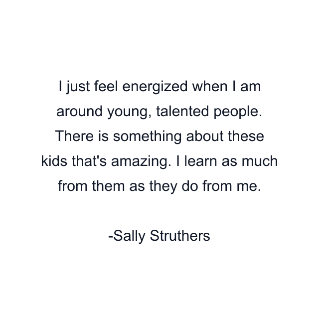 I just feel energized when I am around young, talented people. There is something about these kids that's amazing. I learn as much from them as they do from me.