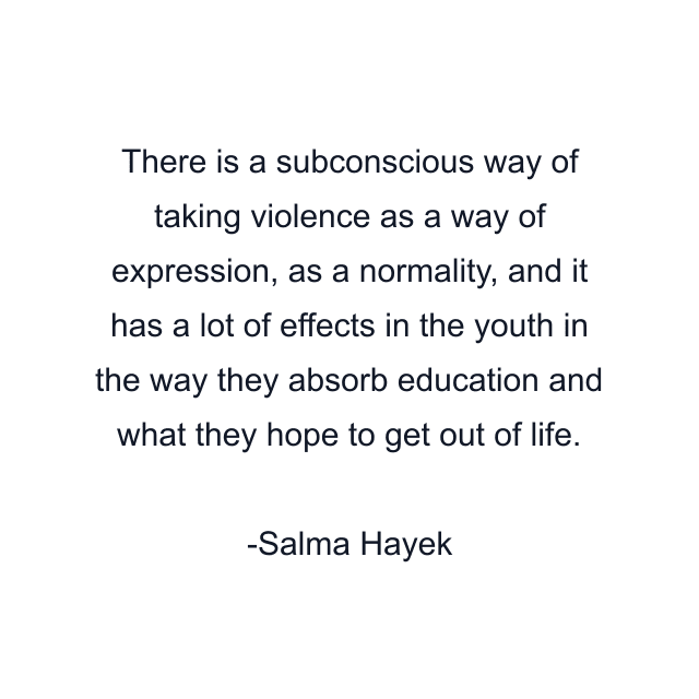 There is a subconscious way of taking violence as a way of expression, as a normality, and it has a lot of effects in the youth in the way they absorb education and what they hope to get out of life.