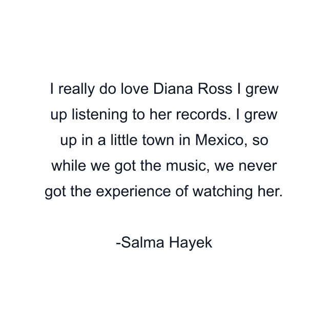 I really do love Diana Ross I grew up listening to her records. I grew up in a little town in Mexico, so while we got the music, we never got the experience of watching her.