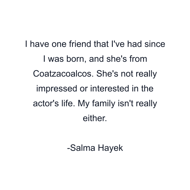 I have one friend that I've had since I was born, and she's from Coatzacoalcos. She's not really impressed or interested in the actor's life. My family isn't really either.