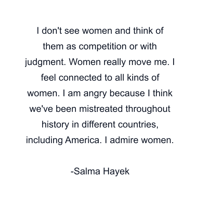 I don't see women and think of them as competition or with judgment. Women really move me. I feel connected to all kinds of women. I am angry because I think we've been mistreated throughout history in different countries, including America. I admire women.