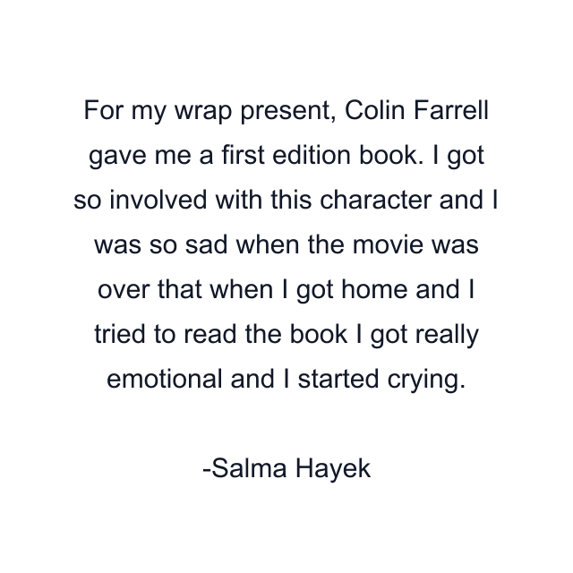 For my wrap present, Colin Farrell gave me a first edition book. I got so involved with this character and I was so sad when the movie was over that when I got home and I tried to read the book I got really emotional and I started crying.