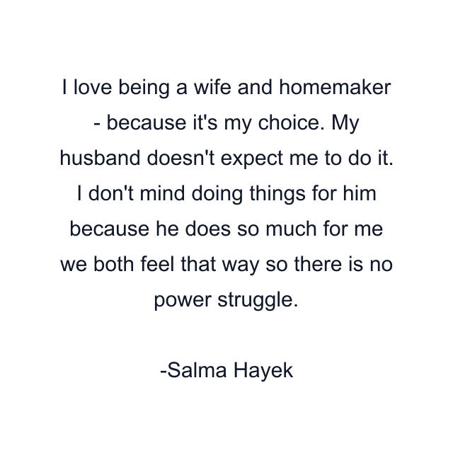 I love being a wife and homemaker - because it's my choice. My husband doesn't expect me to do it. I don't mind doing things for him because he does so much for me we both feel that way so there is no power struggle.