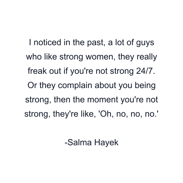 I noticed in the past, a lot of guys who like strong women, they really freak out if you're not strong 24/7. Or they complain about you being strong, then the moment you're not strong, they're like, 'Oh, no, no, no.'