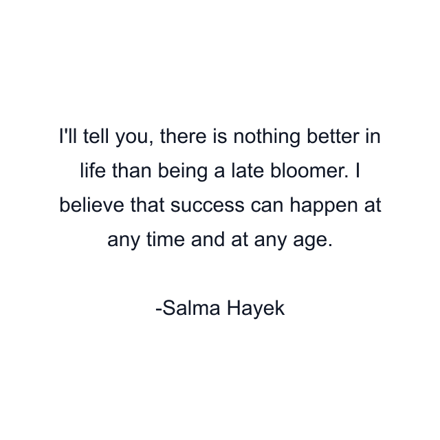 I'll tell you, there is nothing better in life than being a late bloomer. I believe that success can happen at any time and at any age.