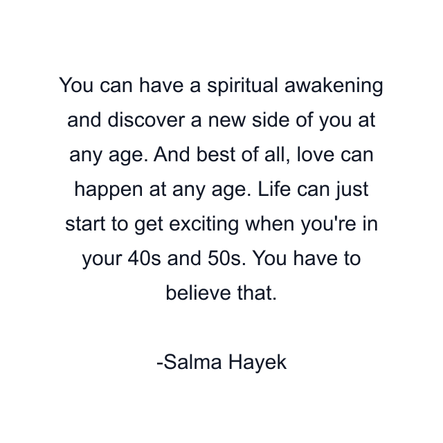 You can have a spiritual awakening and discover a new side of you at any age. And best of all, love can happen at any age. Life can just start to get exciting when you're in your 40s and 50s. You have to believe that.