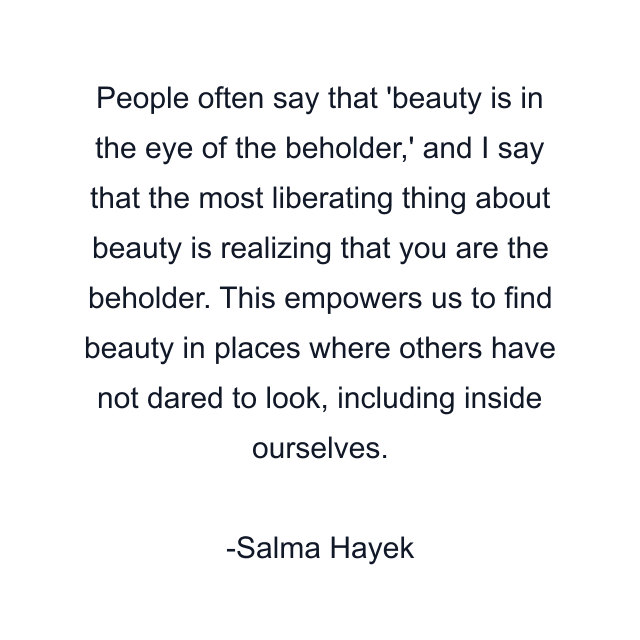 People often say that 'beauty is in the eye of the beholder,' and I say that the most liberating thing about beauty is realizing that you are the beholder. This empowers us to find beauty in places where others have not dared to look, including inside ourselves.