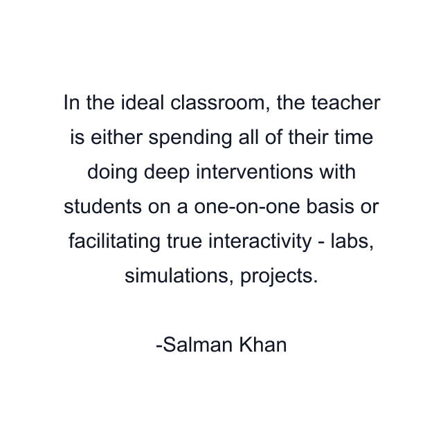 In the ideal classroom, the teacher is either spending all of their time doing deep interventions with students on a one-on-one basis or facilitating true interactivity - labs, simulations, projects.