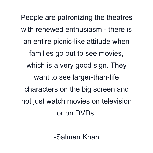 People are patronizing the theatres with renewed enthusiasm - there is an entire picnic-like attitude when families go out to see movies, which is a very good sign. They want to see larger-than-life characters on the big screen and not just watch movies on television or on DVDs.