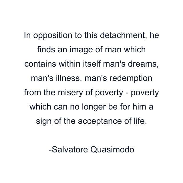 In opposition to this detachment, he finds an image of man which contains within itself man's dreams, man's illness, man's redemption from the misery of poverty - poverty which can no longer be for him a sign of the acceptance of life.