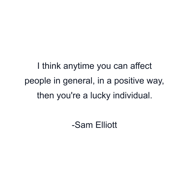 I think anytime you can affect people in general, in a positive way, then you're a lucky individual.