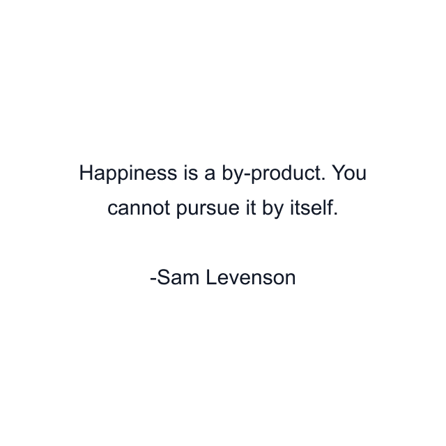 Happiness is a by-product. You cannot pursue it by itself.