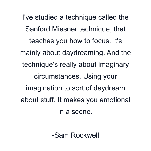 I've studied a technique called the Sanford Miesner technique, that teaches you how to focus. It's mainly about daydreaming. And the technique's really about imaginary circumstances. Using your imagination to sort of daydream about stuff. It makes you emotional in a scene.