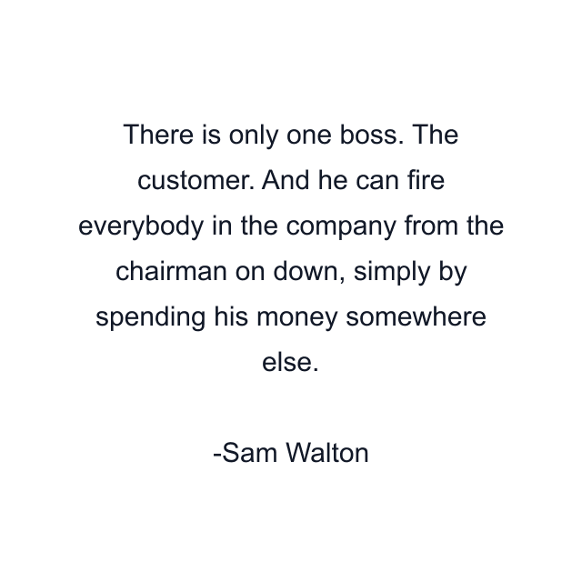 There is only one boss. The customer. And he can fire everybody in the company from the chairman on down, simply by spending his money somewhere else.