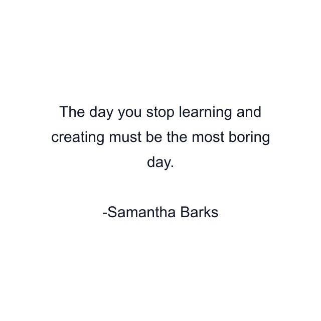 The day you stop learning and creating must be the most boring day.