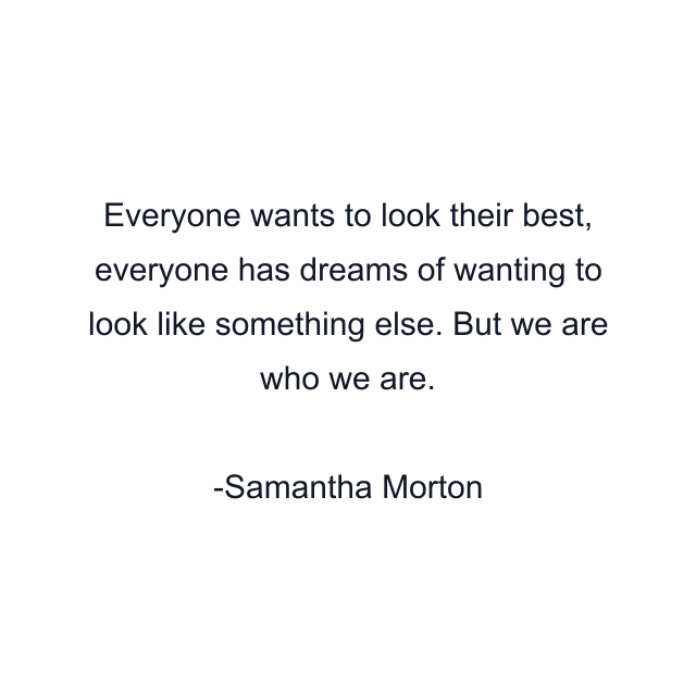 Everyone wants to look their best, everyone has dreams of wanting to look like something else. But we are who we are.