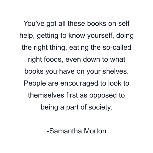 You've got all these books on self help, getting to know yourself, doing the right thing, eating the so-called right foods, even down to what books you have on your shelves. People are encouraged to look to themselves first as opposed to being a part of society.