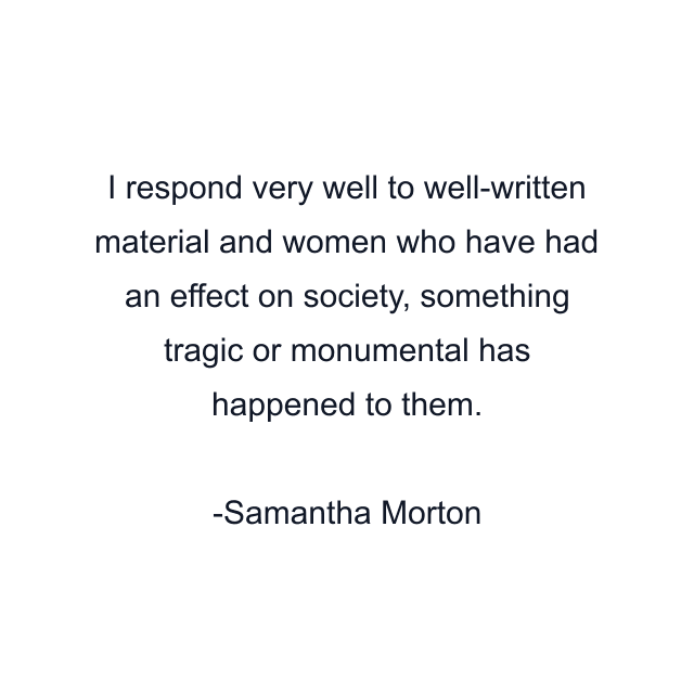 I respond very well to well-written material and women who have had an effect on society, something tragic or monumental has happened to them.