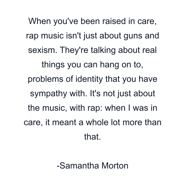 When you've been raised in care, rap music isn't just about guns and sexism. They're talking about real things you can hang on to, problems of identity that you have sympathy with. It's not just about the music, with rap: when I was in care, it meant a whole lot more than that.