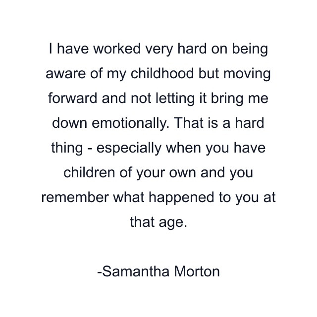 I have worked very hard on being aware of my childhood but moving forward and not letting it bring me down emotionally. That is a hard thing - especially when you have children of your own and you remember what happened to you at that age.