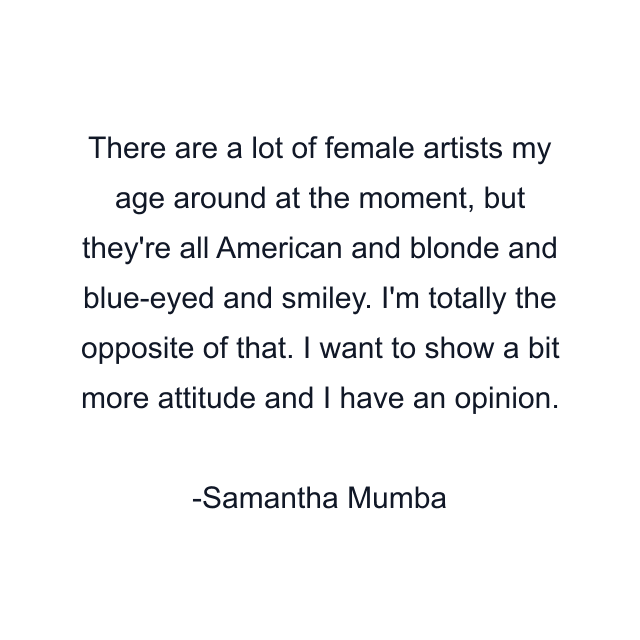 There are a lot of female artists my age around at the moment, but they're all American and blonde and blue-eyed and smiley. I'm totally the opposite of that. I want to show a bit more attitude and I have an opinion.