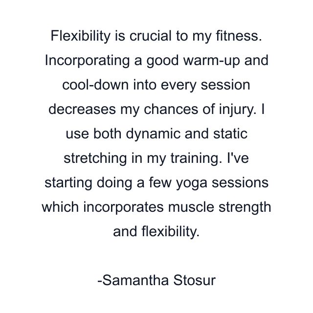 Flexibility is crucial to my fitness. Incorporating a good warm-up and cool-down into every session decreases my chances of injury. I use both dynamic and static stretching in my training. I've starting doing a few yoga sessions which incorporates muscle strength and flexibility.