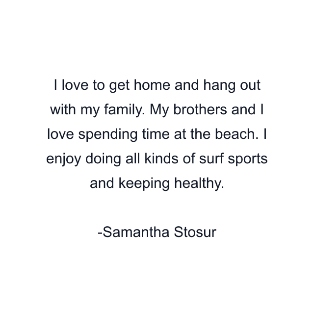 I love to get home and hang out with my family. My brothers and I love spending time at the beach. I enjoy doing all kinds of surf sports and keeping healthy.