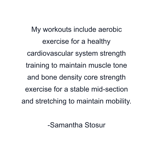 My workouts include aerobic exercise for a healthy cardiovascular system strength training to maintain muscle tone and bone density core strength exercise for a stable mid-section and stretching to maintain mobility.