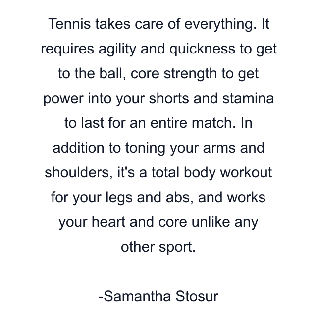 Tennis takes care of everything. It requires agility and quickness to get to the ball, core strength to get power into your shorts and stamina to last for an entire match. In addition to toning your arms and shoulders, it's a total body workout for your legs and abs, and works your heart and core unlike any other sport.