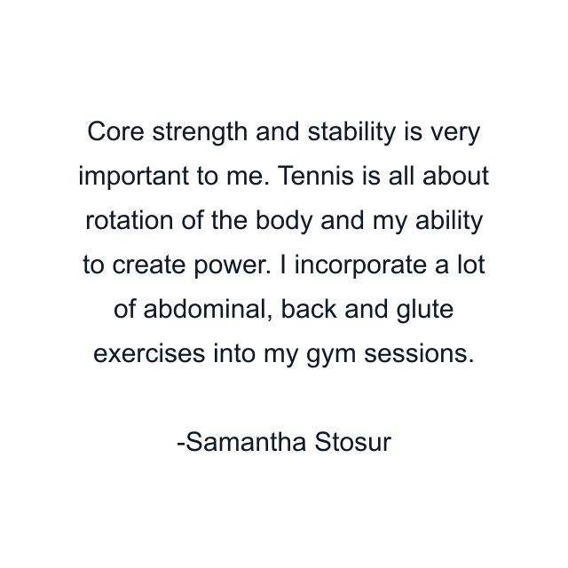 Core strength and stability is very important to me. Tennis is all about rotation of the body and my ability to create power. I incorporate a lot of abdominal, back and glute exercises into my gym sessions.