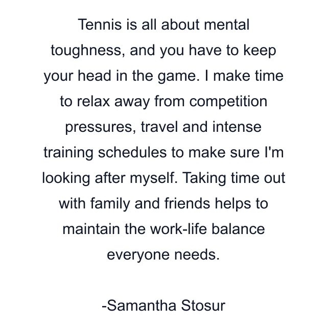 Tennis is all about mental toughness, and you have to keep your head in the game. I make time to relax away from competition pressures, travel and intense training schedules to make sure I'm looking after myself. Taking time out with family and friends helps to maintain the work-life balance everyone needs.