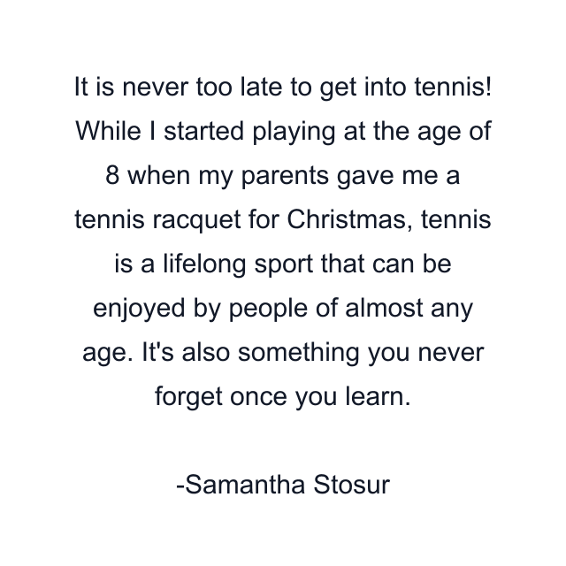 It is never too late to get into tennis! While I started playing at the age of 8 when my parents gave me a tennis racquet for Christmas, tennis is a lifelong sport that can be enjoyed by people of almost any age. It's also something you never forget once you learn.