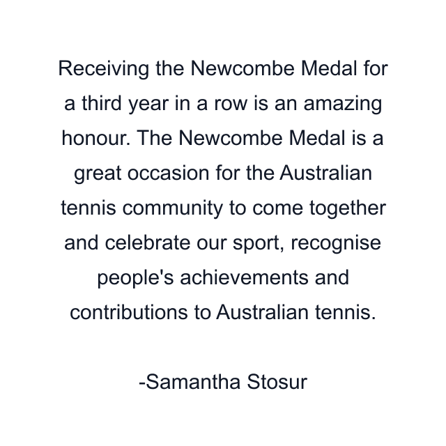 Receiving the Newcombe Medal for a third year in a row is an amazing honour. The Newcombe Medal is a great occasion for the Australian tennis community to come together and celebrate our sport, recognise people's achievements and contributions to Australian tennis.