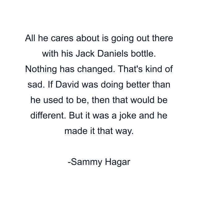 All he cares about is going out there with his Jack Daniels bottle. Nothing has changed. That's kind of sad. If David was doing better than he used to be, then that would be different. But it was a joke and he made it that way.
