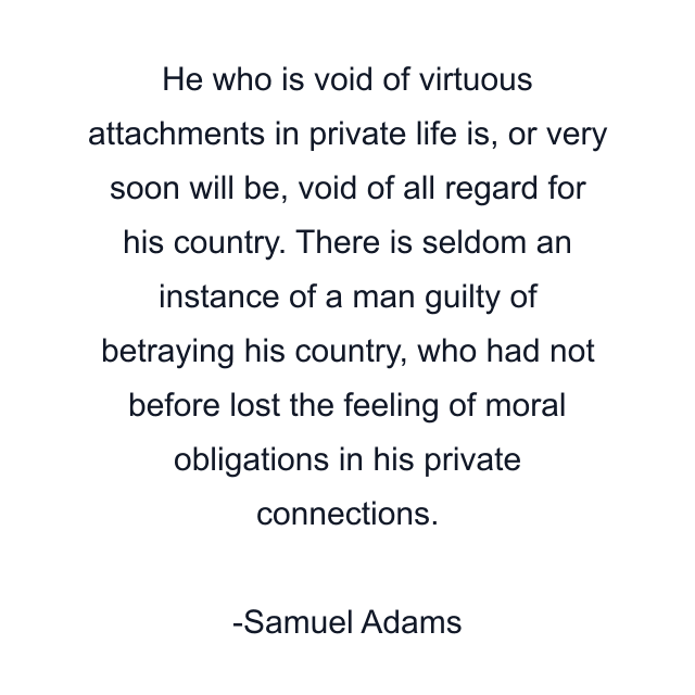 He who is void of virtuous attachments in private life is, or very soon will be, void of all regard for his country. There is seldom an instance of a man guilty of betraying his country, who had not before lost the feeling of moral obligations in his private connections.