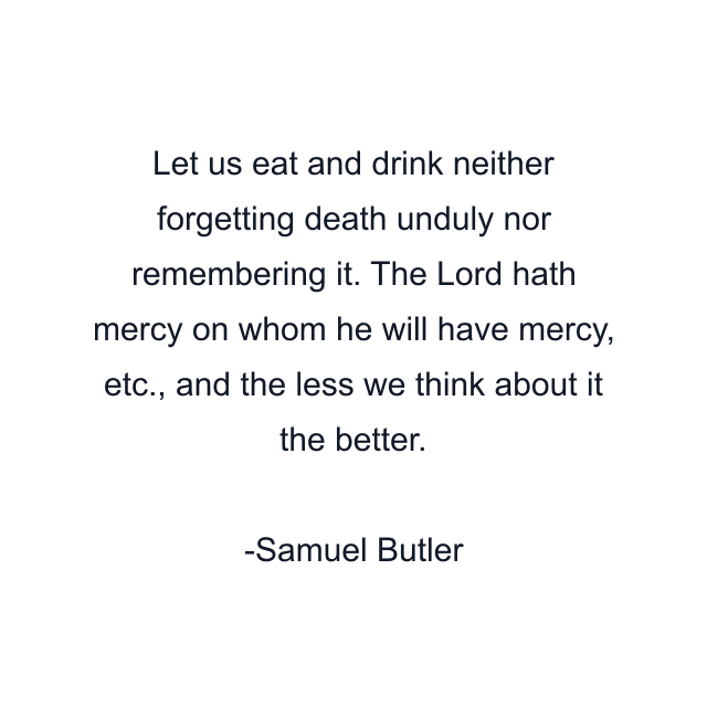 Let us eat and drink neither forgetting death unduly nor remembering it. The Lord hath mercy on whom he will have mercy, etc., and the less we think about it the better.