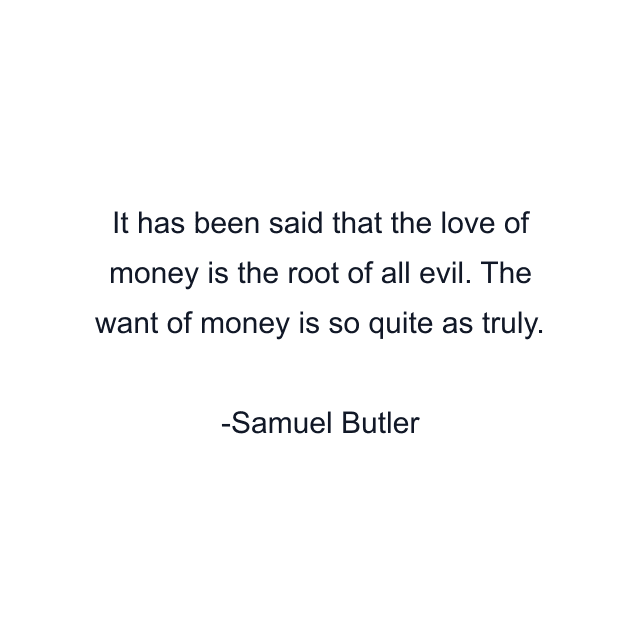 It has been said that the love of money is the root of all evil. The want of money is so quite as truly.