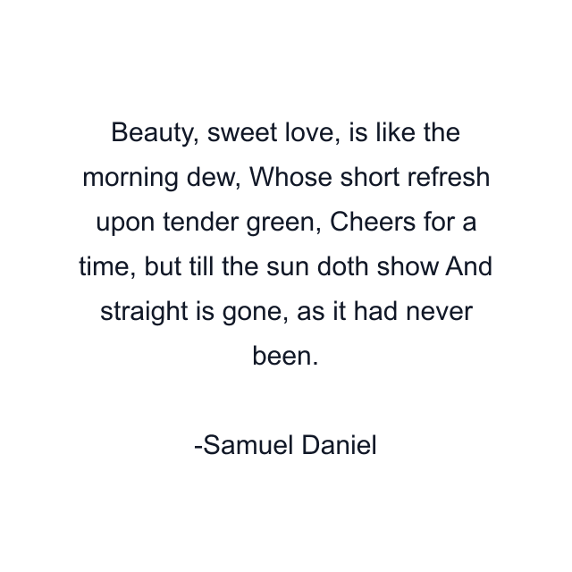 Beauty, sweet love, is like the morning dew, Whose short refresh upon tender green, Cheers for a time, but till the sun doth show And straight is gone, as it had never been.