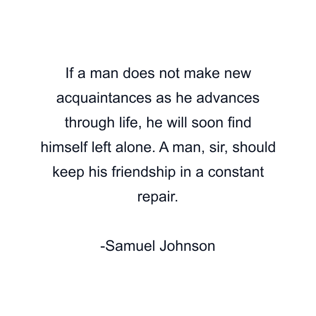 If a man does not make new acquaintances as he advances through life, he will soon find himself left alone. A man, sir, should keep his friendship in a constant repair.