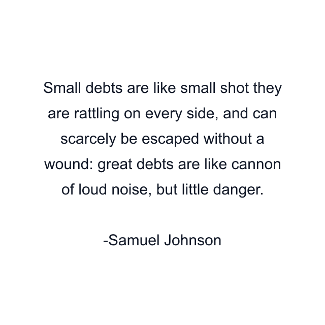 Small debts are like small shot they are rattling on every side, and can scarcely be escaped without a wound: great debts are like cannon of loud noise, but little danger.