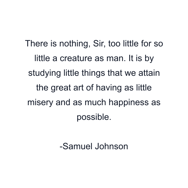 There is nothing, Sir, too little for so little a creature as man. It is by studying little things that we attain the great art of having as little misery and as much happiness as possible.