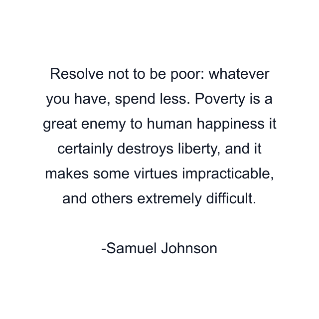 Resolve not to be poor: whatever you have, spend less. Poverty is a great enemy to human happiness it certainly destroys liberty, and it makes some virtues impracticable, and others extremely difficult.