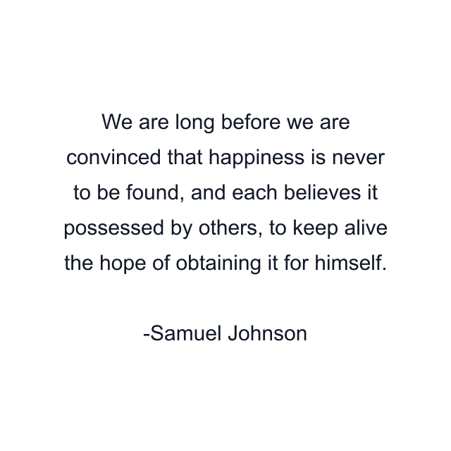 We are long before we are convinced that happiness is never to be found, and each believes it possessed by others, to keep alive the hope of obtaining it for himself.