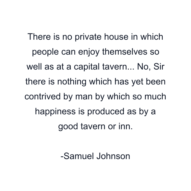 There is no private house in which people can enjoy themselves so well as at a capital tavern... No, Sir there is nothing which has yet been contrived by man by which so much happiness is produced as by a good tavern or inn.