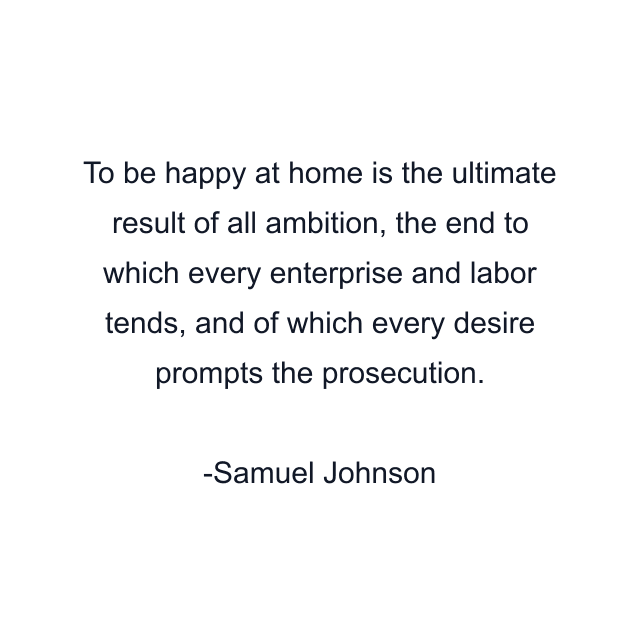 To be happy at home is the ultimate result of all ambition, the end to which every enterprise and labor tends, and of which every desire prompts the prosecution.